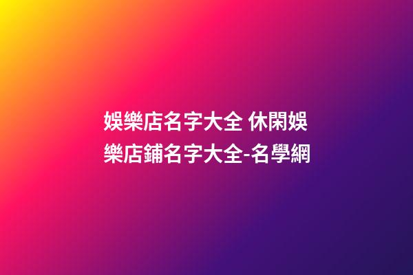 娛樂店名字大全 休閑娛樂店鋪名字大全-名學網-第1張-店鋪起名-玄機派